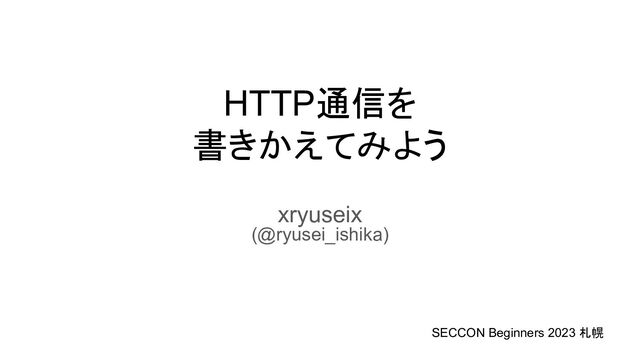 HTTP通信を
書きかえてみよう
xryuseix
(@ryusei_ishika)
SECCON Beginners 2023 札幌
