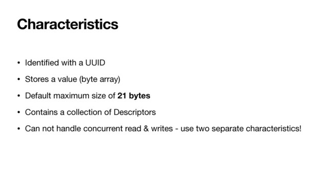 Characteristics
• Identi
fi
ed with a UUID

• Stores a value (byte array)

• Default maximum size of 21 bytes
• Contains a collection of Descriptors
• Can not handle concurrent read & writes - use two separate characteristics!
