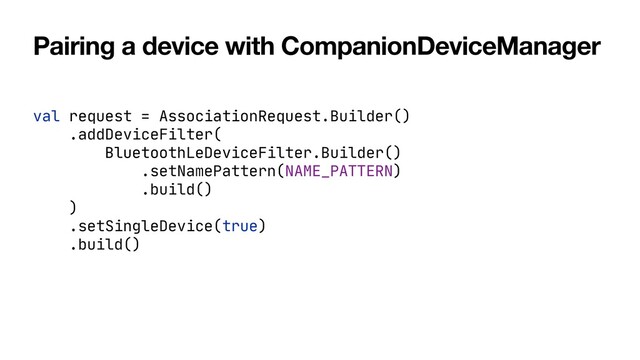 Pairing a device with CompanionDeviceManager
val request = AssociationRequest.Builder()

.addDeviceFilter(

BluetoothLeDeviceFilter.Builder()

.setNamePattern(NAME_PATTERN)

.build()

)

.setSingleDevice(true)

.build()

