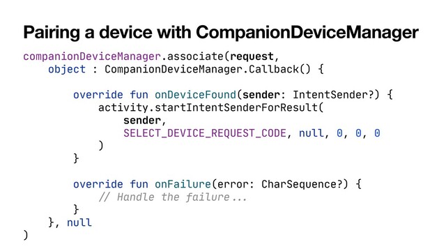 Pairing a device with CompanionDeviceManager
companionDeviceManager.associate(request,

object : CompanionDeviceManager.Callback() {

override fun onDeviceFound(sender: IntentSender?) {

activity.startIntentSenderForResult(

sender,

SELECT_DEVICE_REQUEST_CODE, null, 0, 0, 0

)

}

override fun onFailure(error: CharSequence?) {

//
Handle the failure
...


}

}, null

)
