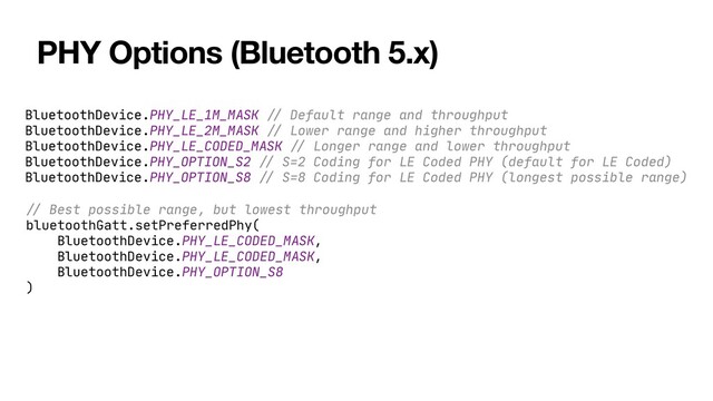 PHY Options (Bluetooth 5.x)
BluetoothDevice.PHY_LE_1M_MASK
//
Default range and throughput

BluetoothDevice.PHY_LE_2M_MASK
//
Lower range and higher throughput

BluetoothDevice.PHY_LE_CODED_MASK
//
Longer range and lower throughput

BluetoothDevice.PHY_OPTION_S2
//
S=2 Coding for LE Coded PHY (default for LE Coded)

BluetoothDevice.PHY_OPTION_S8
//
S=8 Coding for LE Coded PHY (longest possible range)
//
Best possible range, but lowest throughput

bluetoothGatt.setPreferredPhy(

BluetoothDevice.PHY_LE_CODED_MASK,

BluetoothDevice.PHY_LE_CODED_MASK,

BluetoothDevice.PHY_OPTION_S8

)


