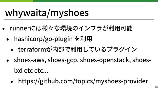 whywaita/myshoes
• runnerには様々な環境のインフラが利⽤可能


• hashicorp/go-plugin を利⽤


• terraformが内部で利⽤しているプラグイン


• shoes-aws, shoes-gcp, shoes-openstack, shoes-
lxd etc etc...


• https://github.com/topics/myshoes-provider
20
