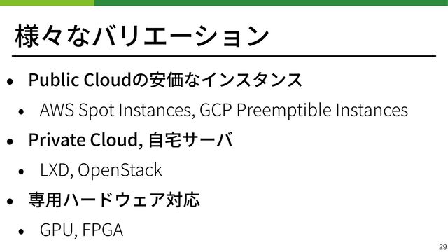 様々なバリエーション
• Public Cloudの安価なインスタンス


• AWS Spot Instances, GCP Preemptible Instances


• Private Cloud, ⾃宅サーバ


• LXD, OpenStack


• 専⽤ハードウェア対応


• GPU, FPGA
29
