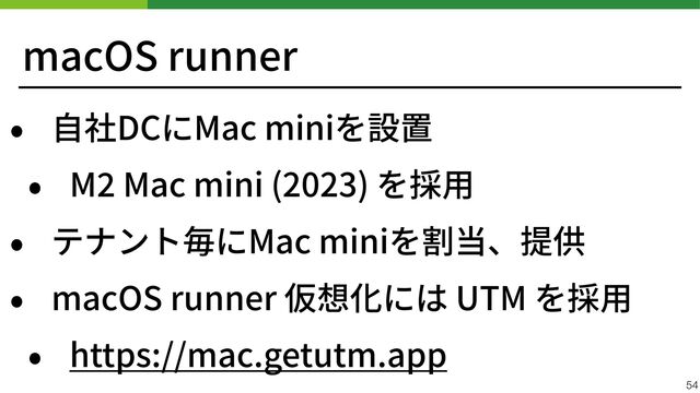 macOS runner
• ⾃社DCにMac miniを設置


• M
2
Mac mini (2023) を採⽤


• テナント毎にMac miniを割当、提供


• macOS runner 仮想化には UTM を採⽤


• https://mac.getutm.app
54
