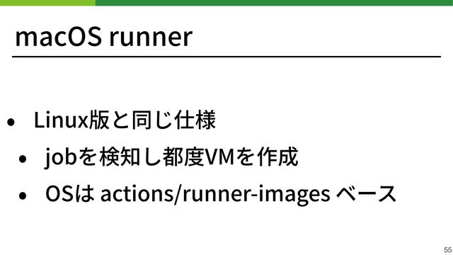 macOS runner
• Linux版と同じ仕様


• jobを検知し都度VMを作成


• OSは actions/runner-images ベース
55
