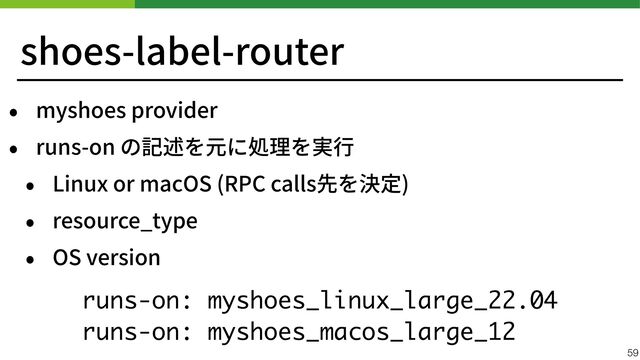 shoes-label-router
• myshoes provider


• runs-on の記述を元に処理を実⾏


• Linux or macOS (RPC calls先を決定)


• resource_type


• OS version
 
59
runs-on: myshoes_linux_large_22.04
runs-on: myshoes_macos_large_12
