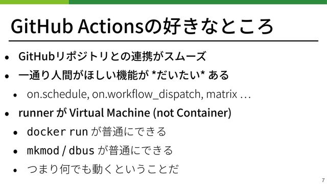 GitHub Actionsの好きなところ
• GitHubリポジトリとの連携がスムーズ


• ⼀通り⼈間がほしい機能が *だいたい* ある


• on.schedule, on.work
fl
ow_dispatch, matrix
…


• runner が Virtual Machine (not Container)


• docker run が普通にできる


• mkmod / dbus が普通にできる


• つまり何でも動くということだ
7
