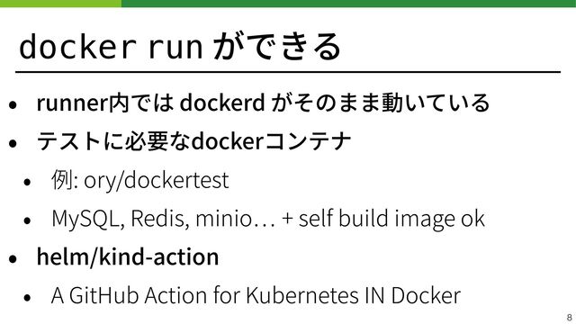 docker run ができる
• runner内では dockerd がそのまま動いている


• テストに必要なdockerコンテナ


• 例: ory/dockertest


• MySQL, Redis, minio
…
+ self build image ok


• helm/kind-action


• A GitHub Action for Kubernetes IN Docker
8
