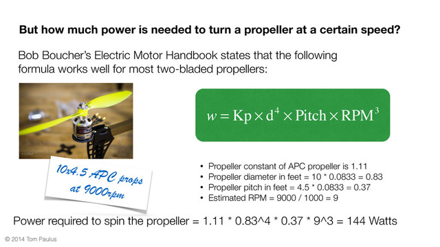 © 2014 Tom Paulus
But how much power is needed to turn a propeller at a certain speed?
Bob Boucher’s Electric Motor Handbook states that the following
formula works well for most two-bladed propellers:
• Propeller constant of APC propeller is 1.11
• Propeller diameter in feet = 10 * 0.0833 = 0.83
• Propeller pitch in feet = 4.5 * 0.0833 = 0.37
• Estimated RPM = 9000 / 1000 = 9
Power required to spin the propeller = 1.11 * 0.83^4 * 0.37 * 9^3 = 144 Watts
1 x4.5 APC props
a. 9 rpm
w = Kp × d4 × Pitch × RPM3
