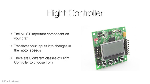 © 2014 Tom Paulus
Flight Controller
• The MOST important component on
your craft
• Translates your inputs into changes in
the motor speeds
• There are 3 different classes of Flight
Controller to choose from
