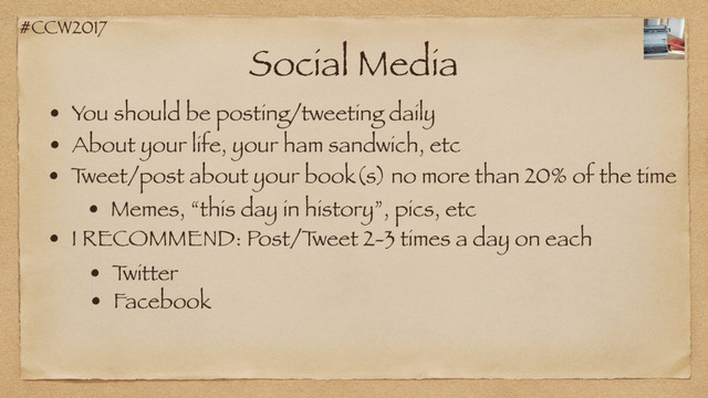 #CCW2017
Social Media
• You should be posting/tweeting daily
• About your life, your ham sandwich, etc
• T
weet/post about your book(s) no more than 20% of the time
• Memes, “this day in history”, pics, etc
• I RECOMMEND: Post/T
weet 2-3 times a day on each
• T
witter
• Facebook

