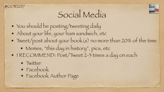 #CCW2017
Social Media
• You should be posting/tweeting daily
• About your life, your ham sandwich, etc
• T
weet/post about your book(s) no more than 20% of the time
• Memes, “this day in history”, pics, etc
• I RECOMMEND: Post/T
weet 2-3 times a day on each
• T
witter
• Facebook
• Facebook Author Page
