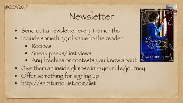 #CCW2017
Newsletter
• Send out a newsletter every 1-3 months
• Include something of value to the reader
• Recipes
• Sneak peeks/ﬁrst views
• Give them an inside glimpse into your life/journey
• Any freebies or contests you know about
• Offer something for signing up
• http://saraturnquist.com/list
