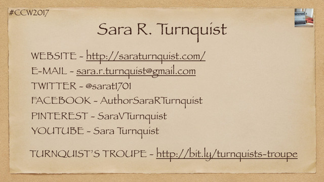 #CCW2017
Sara R. T
urnquist
WEBSITE - http://saraturnquist.com/
TWITTER - @sarat1701
FACEBOOK - AuthorSaraRT
urnquist
E-MAIL - sara.r.turnquist@gmail.com
PINTEREST - SaraVT
urnquist
TURNQUIST’S TROUPE - http://bit.ly/turnquists-troupe
YOUTUBE - Sara T
urnquist

