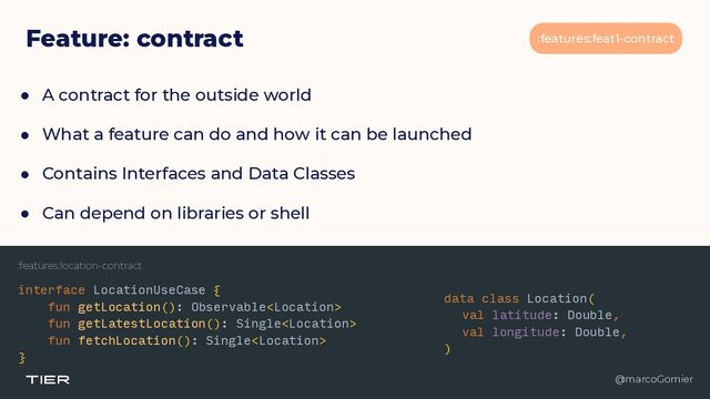 @marcoGomier
:features:feat1-contract
Feature: contract
● A contract for the outside world


● What a feature can do and how it can be launched


● Contains Interfaces and Data Classes


● Can depend on libraries or shell
@marcoGomier
:features:location-contract
interface LocationUseCase {


fun getLocation(): Observable


fun getLatestLocation(): Single


fun fetchLocation(): Single


}
data class Location(


val latitude: Double,


val longitude: Double,


)
