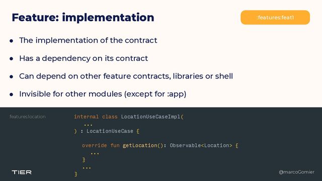 @marcoGomier
Feature: implementation :features:feat1
● The implementation of the contract


● Has a dependency on its contract


● Can depend on other feature contracts, libraries or shell


● Invisible for other modules (except for :app)
@marcoGomier
:features:location internal class LocationUseCaseImpl(


...


) : LocationUseCase {


override fun getLocation(): Observable {


...


}
 
...


}
