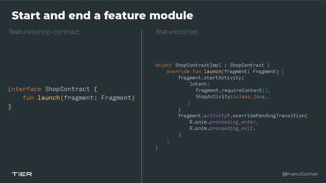 @marcoGomier
Start and end a feature module
:features:shop-contract
interface ShopContract {


fun launch(fragment: Fragment)


}
:features:shop
object ShopContractImpl : ShopContract {


override fun launch(fragment: Fragment) {


fragment.startActivity(


Intent(


fragment.requireContext(),


ShopActivity::class.java,


)


)


fragment.activity?.overridePendingTransition(


R.anim.proceeding_enter,


R.anim.proceeding_exit,


)


}


}
