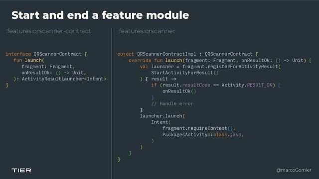 @marcoGomier
Start and end a feature module
:features:qrscanner-contract
interface QRScannerContract {


fun launch(


fragment: Fragment,


onResultOk: () -> Unit,


): ActivityResultLauncher


}
:features:qrscanner
object QRScannerContractImpl : QRScannerContract {


override fun launch(fragment: Fragment, onResultOk: () -> Unit) {


val launcher = fragment.registerForActivityResult(


StartActivityForResult()


) { result ->


if (result.resultCode == Activity.RESULT_OK) {


onResultOk()


}


// Handle error


}


launcher.launch(


Intent(


fragment.requireContext(),


PackagesActivity::class.java,


)


)


}


}
