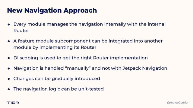 @marcoGomier
New Navigation Approach
● Every module manages the navigation internally with the internal
Router


● A feature module subcomponent can be integrated into another
module by implementing its Router


● DI scoping is used to get the right Router implementation


● Navigation is handled “manually” and not with Jetpack Navigation


● Changes can be gradually introduced


● The navigation logic can be unit-tested
