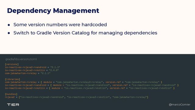 @marcoGomier
Dependency Management
● Some version numbers were hardcoded


● Switch to Gradle Version Catalog for managing dependencies
[versions]


io-reactivex-rxjava2-rxandroid = "2.1.1"


io-reactivex-rxjava2-rxkotlin = "2.4.0"


com-jakewharton-rxrelay = "2.1.1"


[libraries]


com-jakewharton-rxrelay = { module = "com.jakewharton.rxrelay2:rxrelay", version.ref = "com-jakewharton-rxrelay" }


io-reactivex-rxjava2-rxandroid = { module = "io.reactivex.rxjava2:rxandroid", version.ref = "io-reactivex-rxjava2-rxandroid" }


io-reactivex-rxjava2-rxkotlin = { module = "io.reactivex.rxjava2:rxkotlin", version.ref = "io-reactivex-rxjava2-rxkotlin" }


[bundles]


rxjava2 = ["io-reactivex-rxjava2-rxandroid", "io-reactivex-rxjava2-rxkotlin", "com-jakewharton-rxrelay"]


@marcoGomier
gradle/libs.versions.toml
