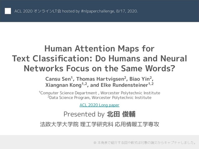 Human Attention Maps for
Text Classiﬁcation: Do Humans and Neural
Networks Focus on the Same Words?
Cansu Sen1, Thomas Hartvigsen2, Biao Yin2,
Xiangnan Kong1,2, and Elke Rundensteiner1,2
1Computer Science Department , Worcester Polytechnic Institute
2Data Science Program, Worcester Polytechnic Institute
ACL 2020 Long paper
Presented by 北田 俊輔
法政大学大学院 理工学研究科 応用情報工学専攻
ACL 2020 オンラインLT会 hosted by #nlpaperchallenge, 8/17, 2020.
※ 本発表で紹介する図や数式は対象の論文からキャプチャしました。
