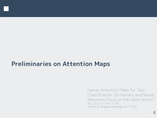 Human Attention Maps for Text
Classiﬁcation: Do Humans and Neural
Networks Focus on the Same Words?
ACL 2020 オンラインLT会
Hosted by #nlpaperchallenge, 8/17, 2020.
6
Preliminaries on Attention Maps
