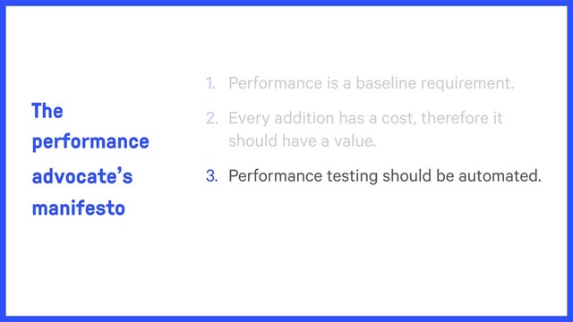 The
performance
advocate’s
manifesto
1. Performance is a baseline requirement.
2. Every addition has a cost, therefore it
should have a value.
3. Performance testing should be automated.
