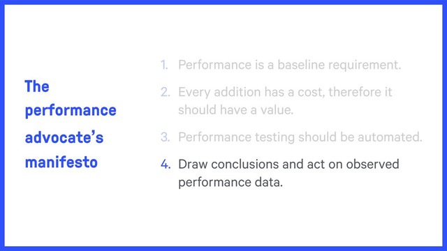 The
performance
advocate’s
manifesto
1. Performance is a baseline requirement.
2. Every addition has a cost, therefore it
should have a value.
3. Performance testing should be automated.
4. Draw conclusions and act on observed
performance data.
