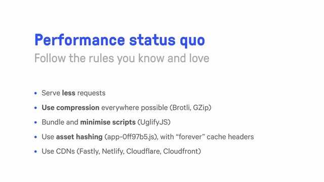 Performance status quo
Follow the rules you know and love
• Serve less requests
• Use compression everywhere possible (Brotli, GZip)
• Bundle and minimise scripts (UglifyJS)
• Use asset hashing (app-0ff97b5.js), with “forever” cache headers
• Use CDNs (Fastly, Netlify, Cloudflare, Cloudfront)

