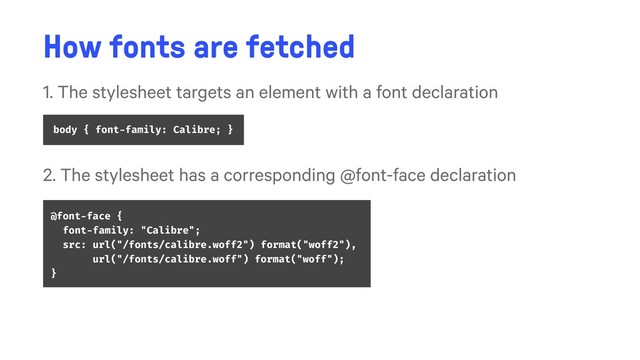 How fonts are fetched
1. The stylesheet targets an element with a font declaration
body { font-family: Calibre; }
2. The stylesheet has a corresponding @font-face declaration
@font-face {
font-family: "Calibre";
src: url("/fonts/calibre.woff2") format("woff2"),
url("/fonts/calibre.woff") format("woff");
}
