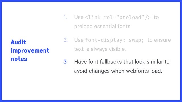 Audit
improvement
notes
1. Use  to
preload essential fonts.
2. Use font-display: swap; to ensure
text is always visible.
3. Have font fallbacks that look similar to
avoid changes when webfonts load.
