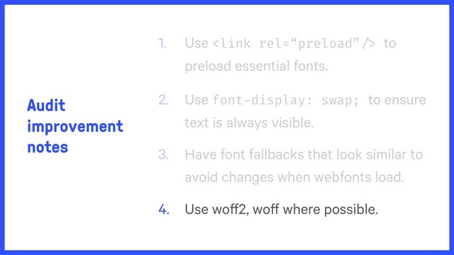 Audit
improvement
notes
1. Use  to
preload essential fonts.
2. Use font-display: swap; to ensure
text is always visible.
3. Have font fallbacks that look similar to
avoid changes when webfonts load.
4. Use woff2, woff where possible.

