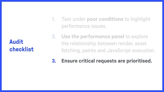 Audit
checklist
1. Test under poor conditions to highlight
performance issues.
2. Use the performance panel to explore
the relationship between render, asset
fetching, paints and JavaScript execution.
3. Ensure critical requests are prioritised.
