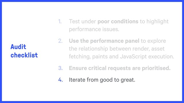 Audit
checklist
1. Test under poor conditions to highlight
performance issues.
2. Use the performance panel to explore
the relationship between render, asset
fetching, paints and JavaScript execution.
3. Ensure critical requests are prioritised.
4. Iterate from good to great.
