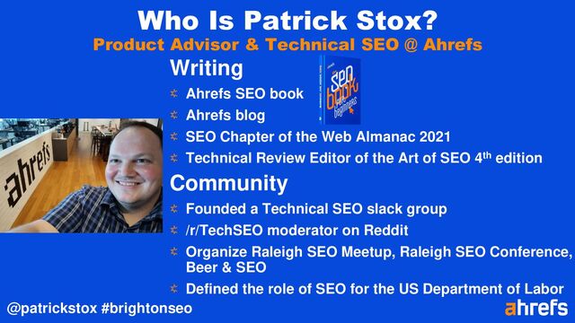 @patrickstox #brightonseo
Who Is Patrick Stox?
Product Advisor & Technical SEO @ Ahrefs
Writing
Ahrefs SEO book
Ahrefs blog
SEO Chapter of the Web Almanac 2021
Technical Review Editor of the Art of SEO 4th edition
Community
Founded a Technical SEO slack group
/r/TechSEO moderator on Reddit
Organize Raleigh SEO Meetup, Raleigh SEO Conference,
Beer & SEO
Defined the role of SEO for the US Department of Labor
