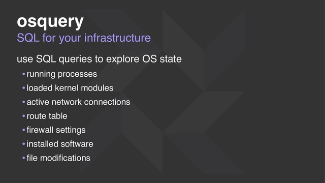 SQL for your infrastructure
osquery
use SQL queries to explore OS state
•running processes
•loaded kernel modules
•active network connections
•route table
•ﬁrewall settings
•installed software
•ﬁle modiﬁcations
