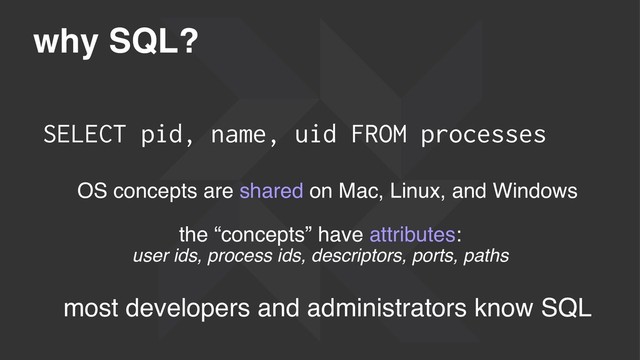 why SQL?
SELECT pid, name, uid FROM processes
OS concepts are shared on Mac, Linux, and Windows
the “concepts” have attributes:
user ids, process ids, descriptors, ports, paths
most developers and administrators know SQL
