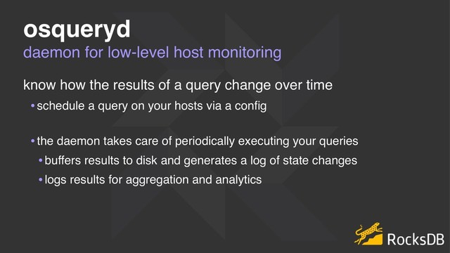 daemon for low-level host monitoring
osqueryd
know how the results of a query change over time
•schedule a query on your hosts via a conﬁg 
•the daemon takes care of periodically executing your queries
•buffers results to disk and generates a log of state changes
•logs results for aggregation and analytics
