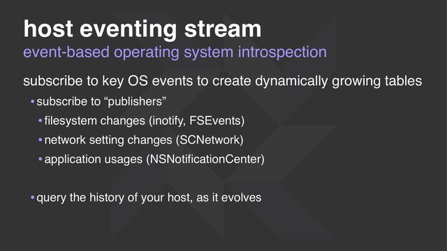 event-based operating system introspection
host eventing stream
subscribe to key OS events to create dynamically growing tables
•subscribe to “publishers”
•ﬁlesystem changes (inotify, FSEvents)
•network setting changes (SCNetwork)
•application usages (NSNotiﬁcationCenter)
•query the history of your host, as it evolves
