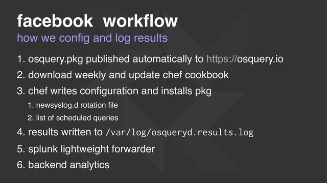 how we conﬁg and log results
facebook workﬂow
1. osquery.pkg published automatically to https://osquery.io
2. download weekly and update chef cookbook
3. chef writes conﬁguration and installs pkg
1. newsyslog.d rotation ﬁle
2. list of scheduled queries
4. results written to /var/log/osqueryd.results.log
5. splunk lightweight forwarder
6. backend analytics
