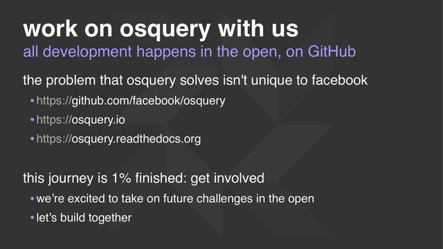 all development happens in the open, on GitHub
work on osquery with us
the problem that osquery solves isn't unique to facebook
•https://github.com/facebook/osquery
•https://osquery.io
•https://osquery.readthedocs.org
this journey is 1% ﬁnished: get involved
•we’re excited to take on future challenges in the open
•let’s build together
