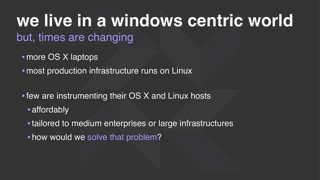 we live in a windows centric world
•more OS X laptops
•most production infrastructure runs on Linux 
•few are instrumenting their OS X and Linux hosts
•affordably
•tailored to medium enterprises or large infrastructures
•how would we solve that problem?
but, times are changing
