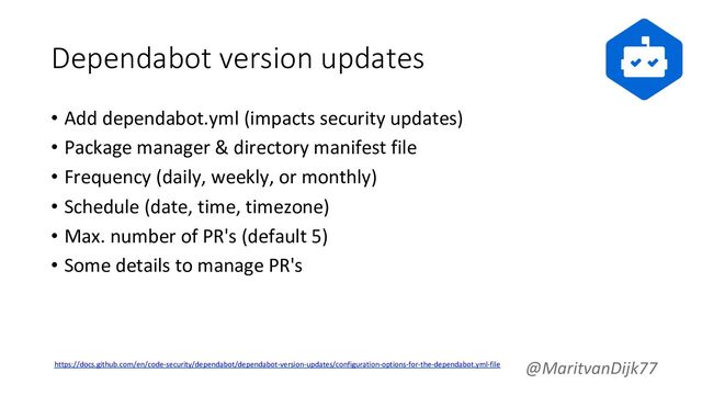Dependabot version updates
• Add dependabot.yml (impacts security updates)
• Package manager & directory manifest file
• Frequency (daily, weekly, or monthly)
• Schedule (date, time, timezone)
• Max. number of PR's (default 5)
• Some details to manage PR's
@MaritvanDijk77
https://docs.github.com/en/code-security/dependabot/dependabot-version-updates/configuration-options-for-the-dependabot.yml-file
