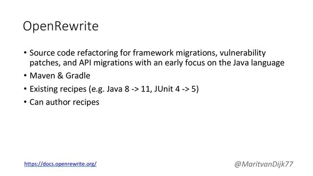OpenRewrite
• Source code refactoring for framework migrations, vulnerability
patches, and API migrations with an early focus on the Java language
• Maven & Gradle
• Existing recipes (e.g. Java 8 -> 11, JUnit 4 -> 5)
• Can author recipes
@MaritvanDijk77
https://docs.openrewrite.org/
