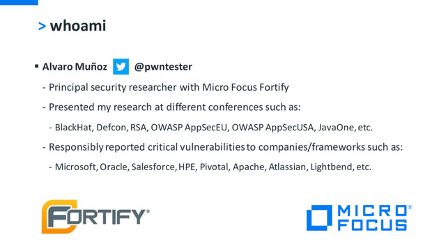 > whoami
§ Alvaro Muñoz @pwntester
- Principal security researcher with Micro Focus Fortify
- Presented my research at different conferences such as:
- BlackHat, Defcon, RSA, OWASP AppSecEU, OWASP AppSecUSA, JavaOne, etc.
- Responsibly reported critical vulnerabilities to companies/frameworks such as:
- Microsoft, Oracle, Salesforce, HPE, Pivotal, Apache, Atlassian, Lightbend, etc.
