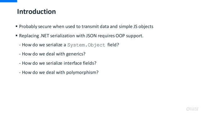 Introduction
§ Probably secure when used to transmit data and simple JS objects
§ Replacing .NET serialization with JSON requires OOP support.
- How do we serialize a System.Object field?
- How do we deal with generics?
- How do we serialize interface fields?
- How do we deal with polymorphism?
