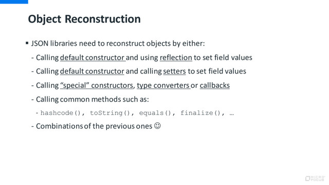 Object Reconstruction
§ JSON libraries need to reconstruct objects by either:
- Calling default constructor and using reflection to set field values
- Calling default constructor and calling setters to set field values
- Calling “special” constructors, type converters or callbacks
- Calling common methods such as:
- hashcode(), toString(), equals(), finalize(), …
- Combinations of the previous ones J
