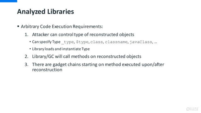 Analyzed Libraries
§ Arbitrary Code Execution Requirements:
1. Attacker can control type of reconstructed objects
• Can specify Type _type, $type, class, classname, javaClass, …
• Library loads and instantiate Type
2. Library/GC will call methods on reconstructed objects
3. There are gadget chains starting on method executed upon/after
reconstruction
