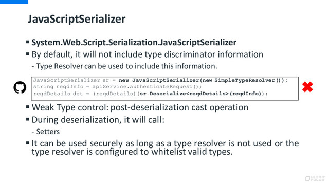 JavaScriptSerializer
§ System.Web.Script.Serialization.JavaScriptSerializer
§ By default, it will not include type discriminator information
- Type Resolver can be used to include this information.
§ Weak Type control: post-deserialization cast operation
§ During deserialization, it will call:
- Setters
§ It can be used securely as long as a type resolver is not used or the
type resolver is configured to whitelist valid types.
JavaScriptSerializer sr = new JavaScriptSerializer(new SimpleTypeResolver());
string reqdInfo = apiService.authenticateRequest();
reqdDetails det = (reqdDetails)(sr.Deserialize(reqdInfo));
