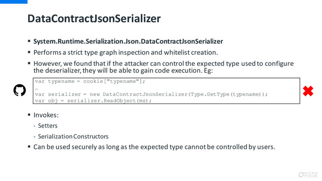 DataContractJsonSerializer
§ System.Runtime.Serialization.Json.DataContractJsonSerializer
§ Performs a strict type graph inspection and whitelist creation.
§ However, we found that if the attacker can control the expected type used to configure
the deserializer, they will be able to gain code execution. Eg:
§ Invokes:
- Setters
- Serialization Constructors
§ Can be used securely as long as the expected type cannot be controlled by users.
var typename = cookie["typename"];
…
var serializer = new DataContractJsonSerializer(Type.GetType(typename));
var obj = serializer.ReadObject(ms);
